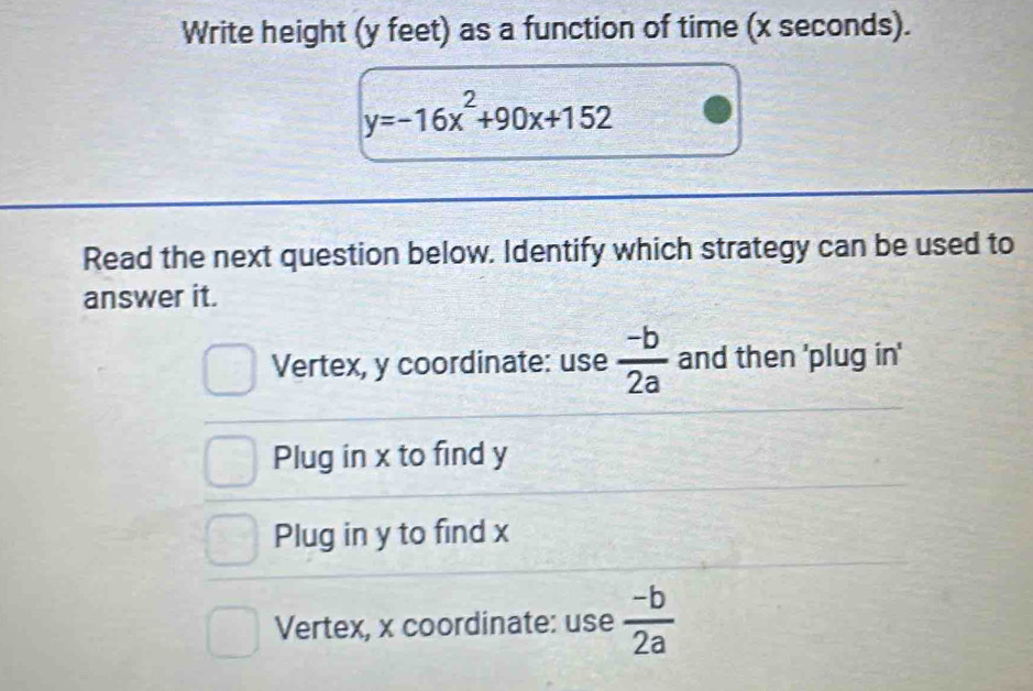 Write height (y feet) as a function of time (x seconds).
y=-16x^2+90x+152
Read the next question below. Identify which strategy can be used to
answer it.
Vertex, y coordinate: use  (-b)/2a  and then 'plug in'
Plug in x to find y
Plug in y to find x
Vertex, x coordinate: use  (-b)/2a 