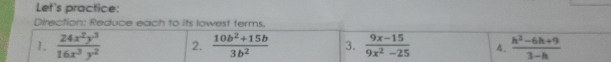Let's practice: 
Direction: Reduce each to its lowest terms. 
1.  24x^2y^3/16x^3y^2   (10b^2+15b)/3b^2   (9x-15)/9x^2-25   (h^2-6h+9)/3-h 
2. 
3. 
4.