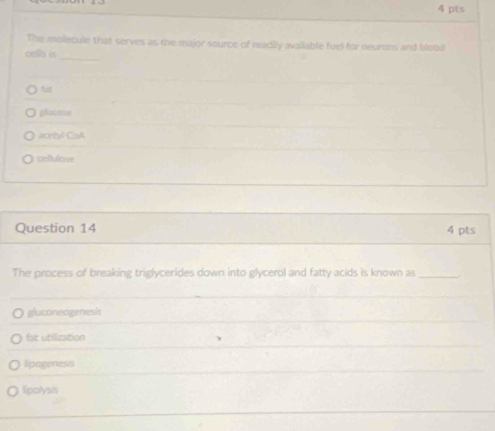 The molecule that serves as the major source of readily available fuel for neurons and blood
_
cells is
fat
glacese
acetyl CoA
cellulose
Question 14 4 pts
The process of breaking triglycerides down into glycerol and fatty acids is known as_ .
gluconeogenesis
fat utilization
lipogeness
lipolysis