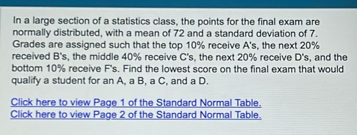 In a large section of a statistics class, the points for the final exam are 
normally distributed, with a mean of 72 and a standard deviation of 7. 
Grades are assigned such that the top 10% receive A's, the next 20%
received B's, the middle 40% receive C's, the next 20% receive D's , and the 
bottom 10% receive F's. Find the lowest score on the final exam that would 
qualify a student for an A, a B, a C, and a D. 
Click here to view Page 1 of the Standard Normal Table. 
Click here to view Page 2 of the Standard Normal Table.