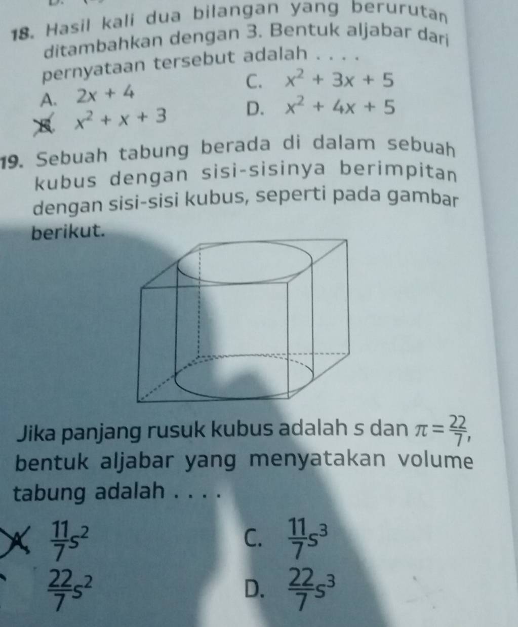 Hasil kali dua bilangan yang berurutan
ditambahkan dengan 3. Bentuk aljabar dari
pernyataan tersebut adalah . . . .
C. x^2+3x+5
A. 2x+4
x^2+x+3
D. x^2+4x+5
19. Sebuah tabung berada di dalam sebuah
kubus dengan sisi-sisinya berimpitan
dengan sisi-sisi kubus, seperti pada gambar
berikut.
Jika panjang rusuk kubus adalah s dan π = 22/7 , 
bentuk aljabar yang menyatakan volume
tabung adalah . . . .
X  11/7 s^2
C.  11/7 s^3
 22/7 s^2
D.  22/7 s^3