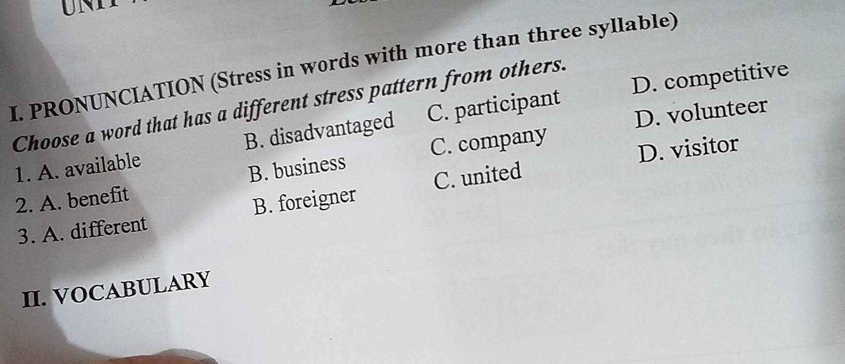 UNI
I. PRONUNCIATION (Stress in words with more than three syllable)
Choose a word that has a different stress pattern from others. C. participant
D. competitive
C. company
D. visitor
1. A. available B. disadvantaged
D. volunteer
C. united
2. A. benefit B. business
3. A. different B. foreigner
II. VOCABULARY