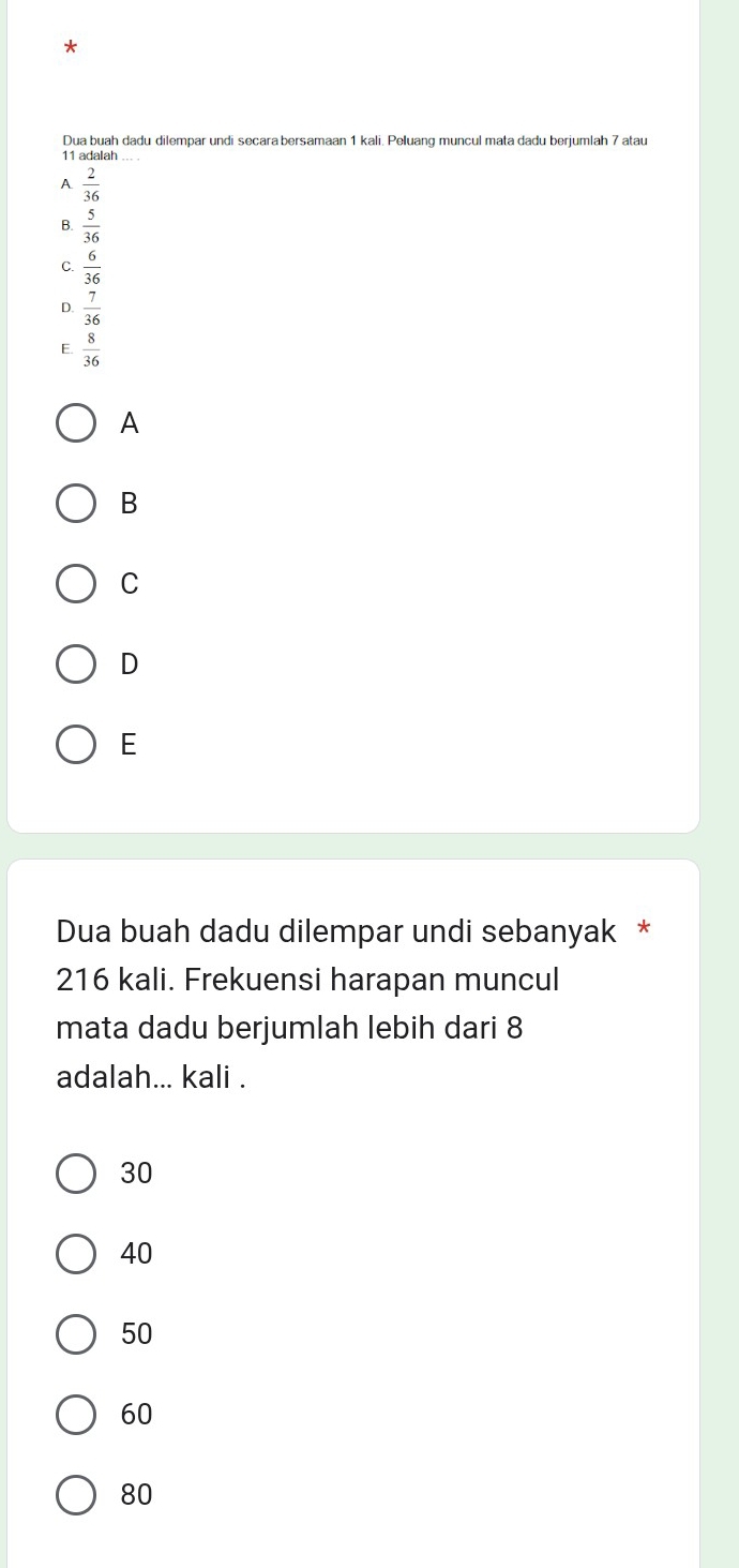 Dua buah dadu dilempar undi secara bersamaan 1 kali. Peluang muncul mata dadu berjumlah 7 atau
11 adalah
A  2/36 
B.  5/36 
C.  6/36 
D.  7/36 
E.  8/36 
A
B
C
D
E
Dua buah dadu dilempar undi sebanyak *
216 kali. Frekuensi harapan muncul
mata dadu berjumlah lebih dari 8
adalah... kali .
30
40
50
60
80