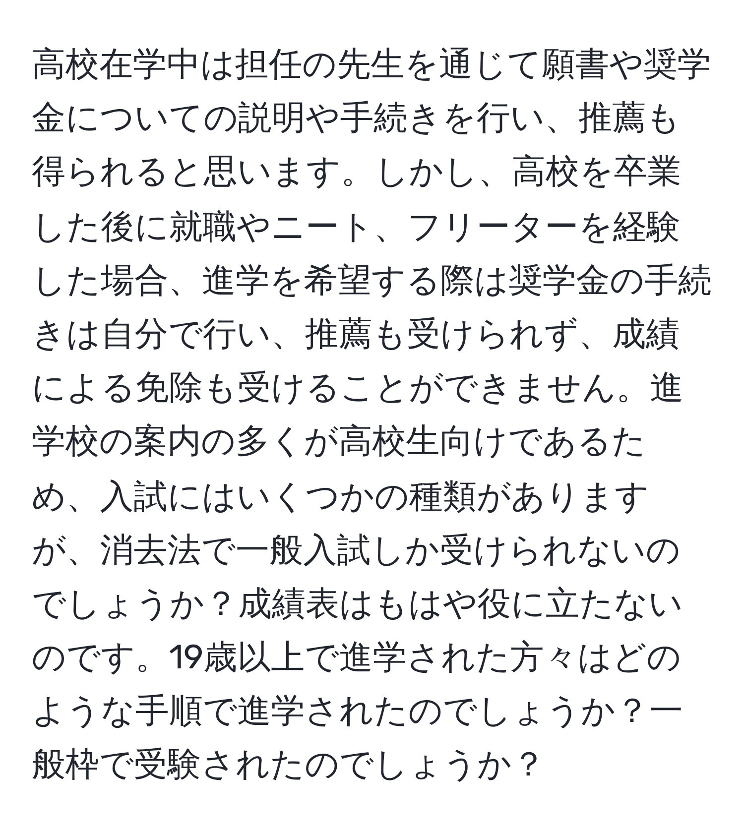 高校在学中は担任の先生を通じて願書や奨学金についての説明や手続きを行い、推薦も得られると思います。しかし、高校を卒業した後に就職やニート、フリーターを経験した場合、進学を希望する際は奨学金の手続きは自分で行い、推薦も受けられず、成績による免除も受けることができません。進学校の案内の多くが高校生向けであるため、入試にはいくつかの種類がありますが、消去法で一般入試しか受けられないのでしょうか？成績表はもはや役に立たないのです。19歳以上で進学された方々はどのような手順で進学されたのでしょうか？一般枠で受験されたのでしょうか？