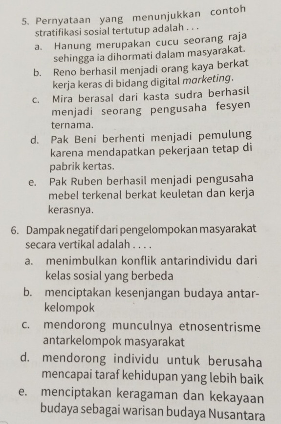 Pernyataan yang menunjukkan contoh
stratifikasi sosial tertutup adalah . . .
a. Hanung merupakan cucu seorang raja
sehingga ia dihormati dalam masyarakat.
b. Reno berhasil menjadi orang kaya berkat
kerja keras di bidang digital marketing.
c. Mira berasal dari kasta sudra berhasil
menjadi seorang pengusaha fesyen
ternama.
d. Pak Beni berhenti menjadi pemulung
karena mendapatkan pekerjaan tetap di
pabrik kertas.
e. Pak Ruben berhasil menjadi pengusaha
mebel terkenal berkat keuletan dan kerja
kerasnya.
6. Dampak negatif dari pengelompokan masyarakat
secara vertikal adalah . . . .
a. menimbulkan konflik antarindividu dari
kelas sosial yang berbeda
b. menciptakan kesenjangan budaya antar-
kelompok
c. mendorong munculnya etnosentrisme
antarkelompok masyarakat
d. mendorong individu untuk berusaha
mencapai taraf kehidupan yang lebih baik
e. menciptakan keragaman dan kekayaan
budaya sebagai warisan budaya Nusantara