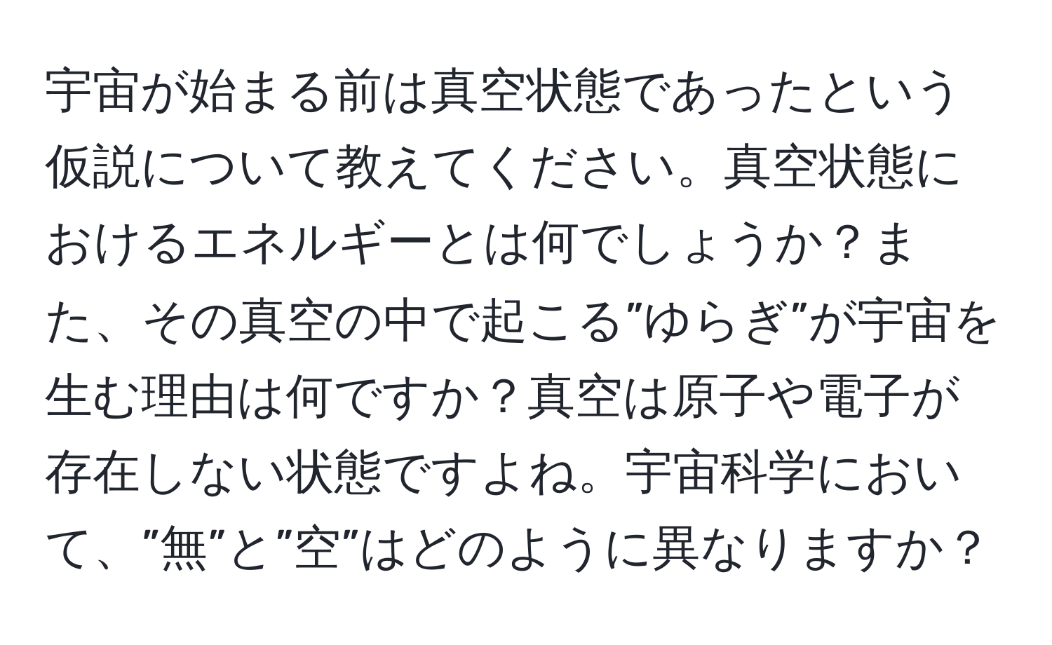 宇宙が始まる前は真空状態であったという仮説について教えてください。真空状態におけるエネルギーとは何でしょうか？また、その真空の中で起こる”ゆらぎ”が宇宙を生む理由は何ですか？真空は原子や電子が存在しない状態ですよね。宇宙科学において、”無”と”空”はどのように異なりますか？