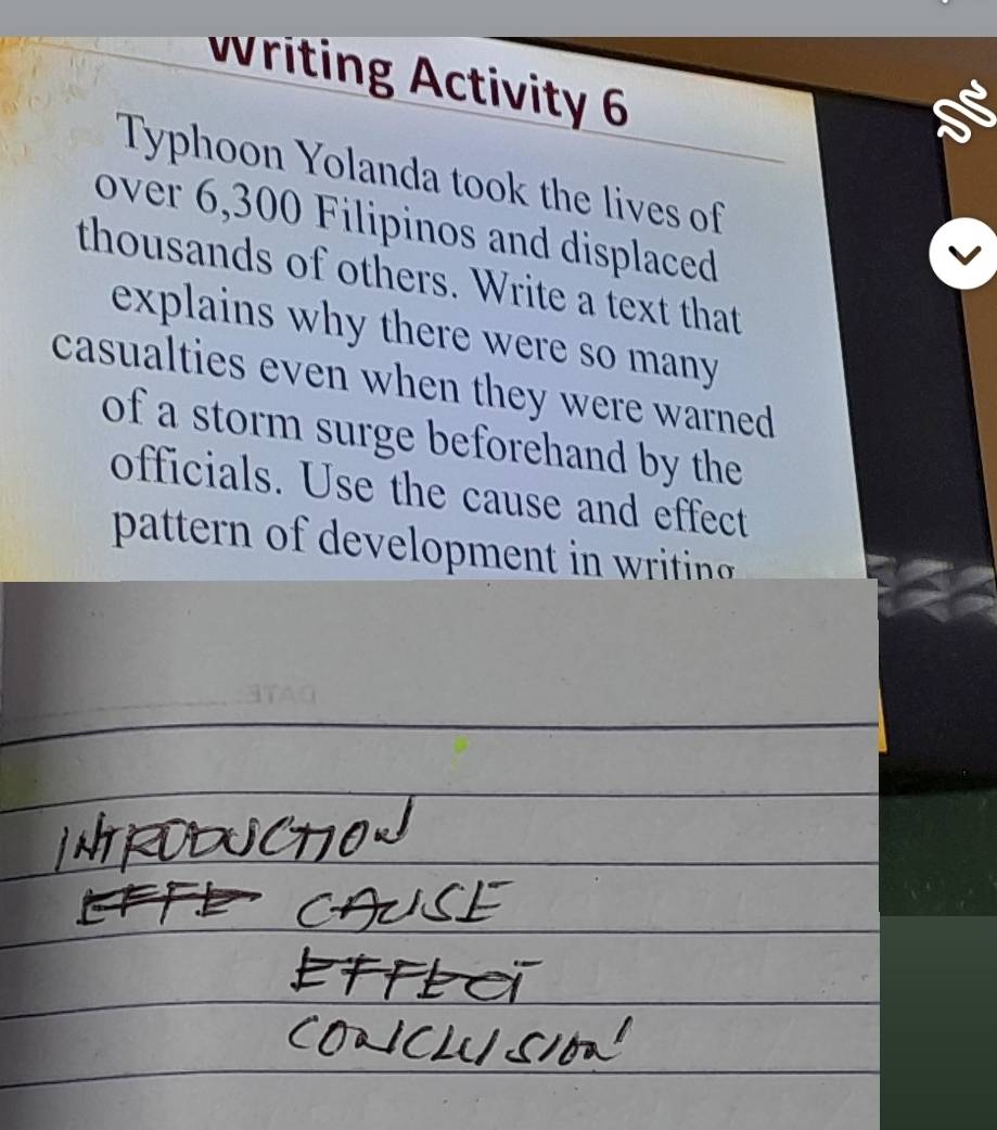 writing Activity 6 
Typhoon Yolanda took the lives of 
over 6,300 Filipinos and displaced 
thousands of others. Write a text that 
explains why there were so many 
casualties even when they were warned 
of a storm surge beforehand by the 
officials. Use the cause and effect 
pattern of de eopment in ritin