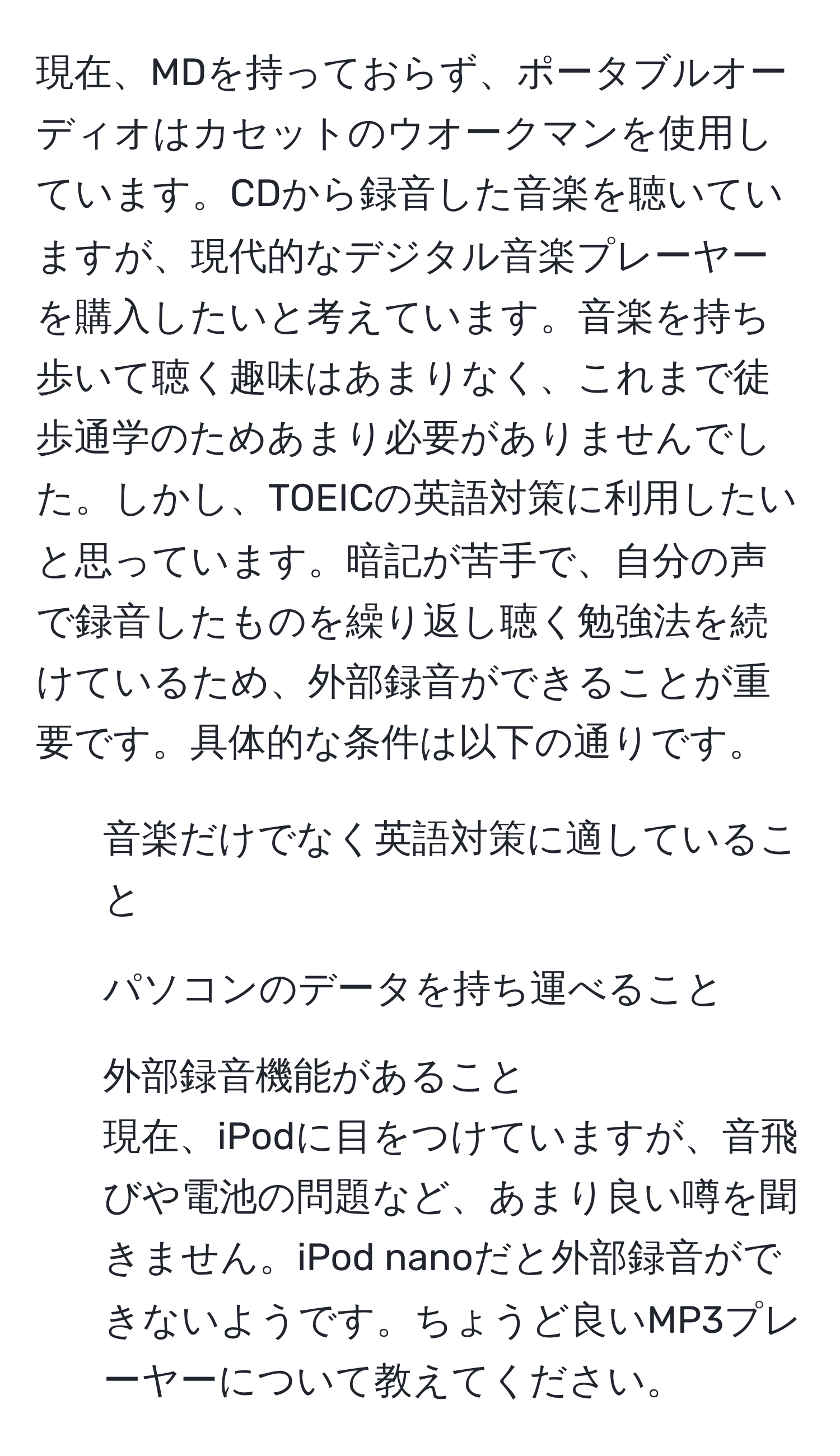 現在、MDを持っておらず、ポータブルオーディオはカセットのウオークマンを使用しています。CDから録音した音楽を聴いていますが、現代的なデジタル音楽プレーヤーを購入したいと考えています。音楽を持ち歩いて聴く趣味はあまりなく、これまで徒歩通学のためあまり必要がありませんでした。しかし、TOEICの英語対策に利用したいと思っています。暗記が苦手で、自分の声で録音したものを繰り返し聴く勉強法を続けているため、外部録音ができることが重要です。具体的な条件は以下の通りです。
- 音楽だけでなく英語対策に適していること
- パソコンのデータを持ち運べること
- 外部録音機能があること
現在、iPodに目をつけていますが、音飛びや電池の問題など、あまり良い噂を聞きません。iPod nanoだと外部録音ができないようです。ちょうど良いMP3プレーヤーについて教えてください。