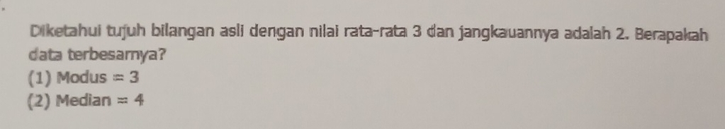 Diketahui tujuh bilangan asli dengan nilai rata-rata 3 dan jangkauannya adalah 2. Berapakah 
data terbesamnya? 
(1) Modus =3
(2) Median =4