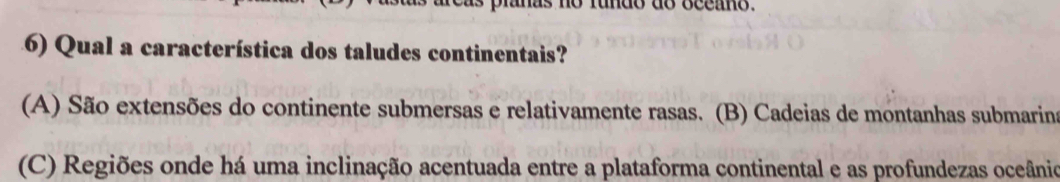 anas no rundo do occano.
6) Qual a característica dos taludes continentais?
(A) São extensões do continente submersas e relativamente rasas. (B) Cadeias de montanhas submarins
(C) Regiões onde há uma inclinação acentuada entre a plataforma continental e as profundezas oceânio