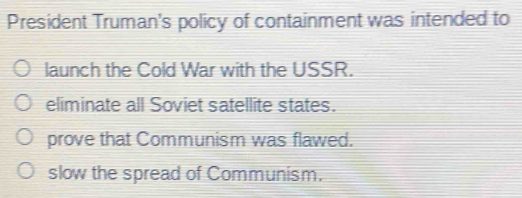 President Truman's policy of containment was intended to
launch the Cold War with the USSR.
eliminate all Soviet satellite states.
prove that Communism was flawed.
slow the spread of Communism.