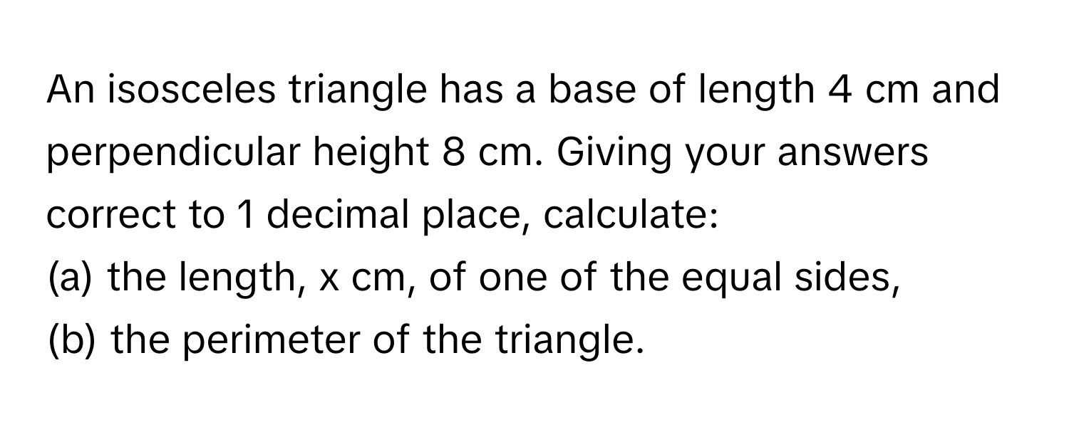 An isosceles triangle has a base of length 4 cm and perpendicular height 8 cm. Giving your answers correct to 1 decimal place, calculate:

(a) the length, x cm, of one of the equal sides, 
(b) the perimeter of the triangle.