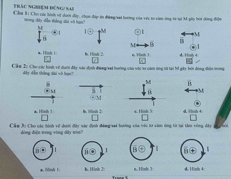 tRÁC NGHIỆM đÚNG/ SAi
Câu 1: Cho các hình vẽ dưới đây, chọn đáp án đúng/sai hướng của véc tơ cảm ứng từ tại M gây bởi dòng điện
trong dây dẫn thắng dài vô hạn?
M
I I(+) M
M
vector B
M vector B
vector B
a. Hình 1: b. Hình 2: c. Hình 3: d. Hình 4:
Câu 2: Cho các hình vẽ dưới đây xác định đúng/sai hướng của véc tơ cảm ứng từ tại M gây bởi dòng điện trong
dây dẫn thắng dài vô hạn?
vector B
M
vector B
M
overline B I
vector B
M
+ M
I
I
a. Hình 1: b. Hình 2: c. Hình 3: d. Hình 4:
Câu 3: Cho các hình vẽ dưới đây xác định đúng/sai hướng của véc tơ cảm ứng từ tại tâm vòng dây ghy bởi
dòng điện trong vòng dây trón?
B I vector B I vector B + I overline B I
a. Hinh 1: b. Hình 2: c. Hình 3: d. Hình 4:
Trang 5