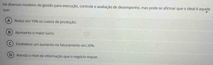 Há diversos modelos de gestão para execução, controle e avaliação de desempenho, mas pode-se afirmar que o ideal é aquele
que:
A) Reduz em 10% os custos de produção.
B Apresenta o maior lucro.
C  Estabelece um aumento no faturamento em 20%.
D) Atenda o nível de informação que o negócio requer.