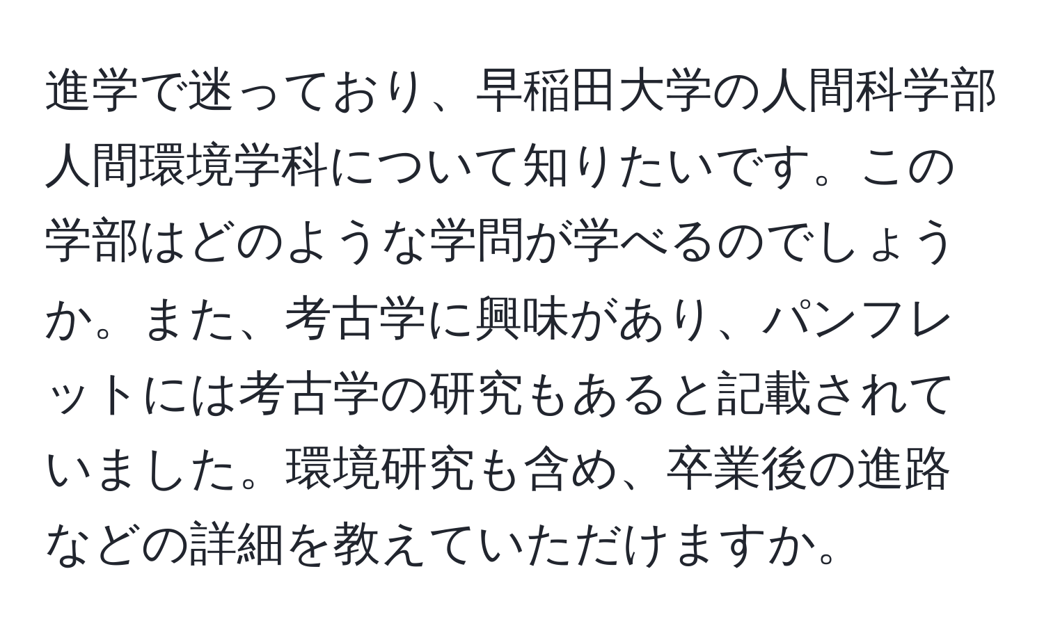 進学で迷っており、早稲田大学の人間科学部人間環境学科について知りたいです。この学部はどのような学問が学べるのでしょうか。また、考古学に興味があり、パンフレットには考古学の研究もあると記載されていました。環境研究も含め、卒業後の進路などの詳細を教えていただけますか。