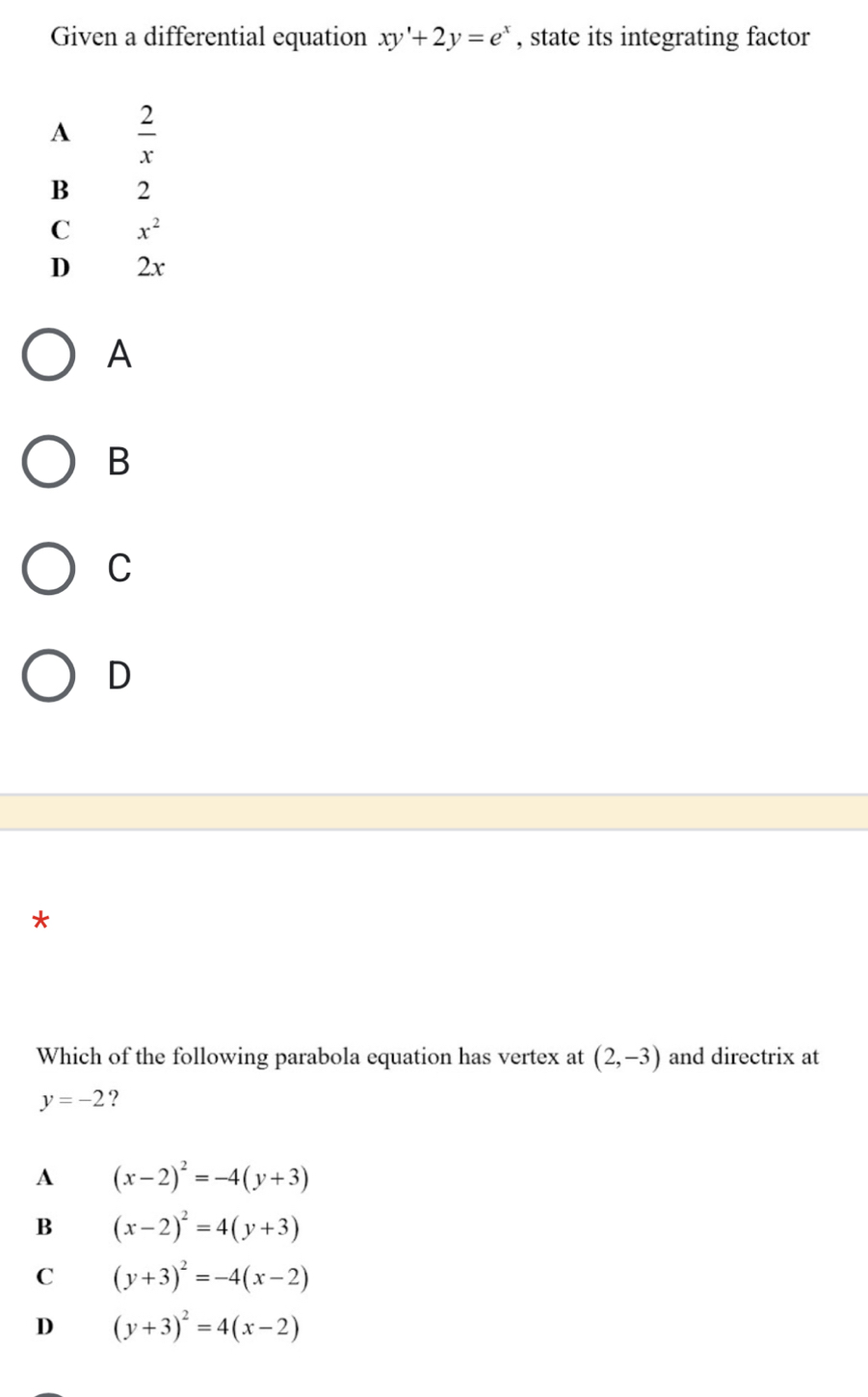 Given a differential equation xy'+2y=e^x , state its integrating factor
A  2/x 
B 2
C x^2
D 2x
A
B
C
D
*
Which of the following parabola equation has vertex at (2,-3) and directrix at
y=-2 ?
A (x-2)^2=-4(y+3)
B (x-2)^2=4(y+3)
C (y+3)^2=-4(x-2)
D (y+3)^2=4(x-2)