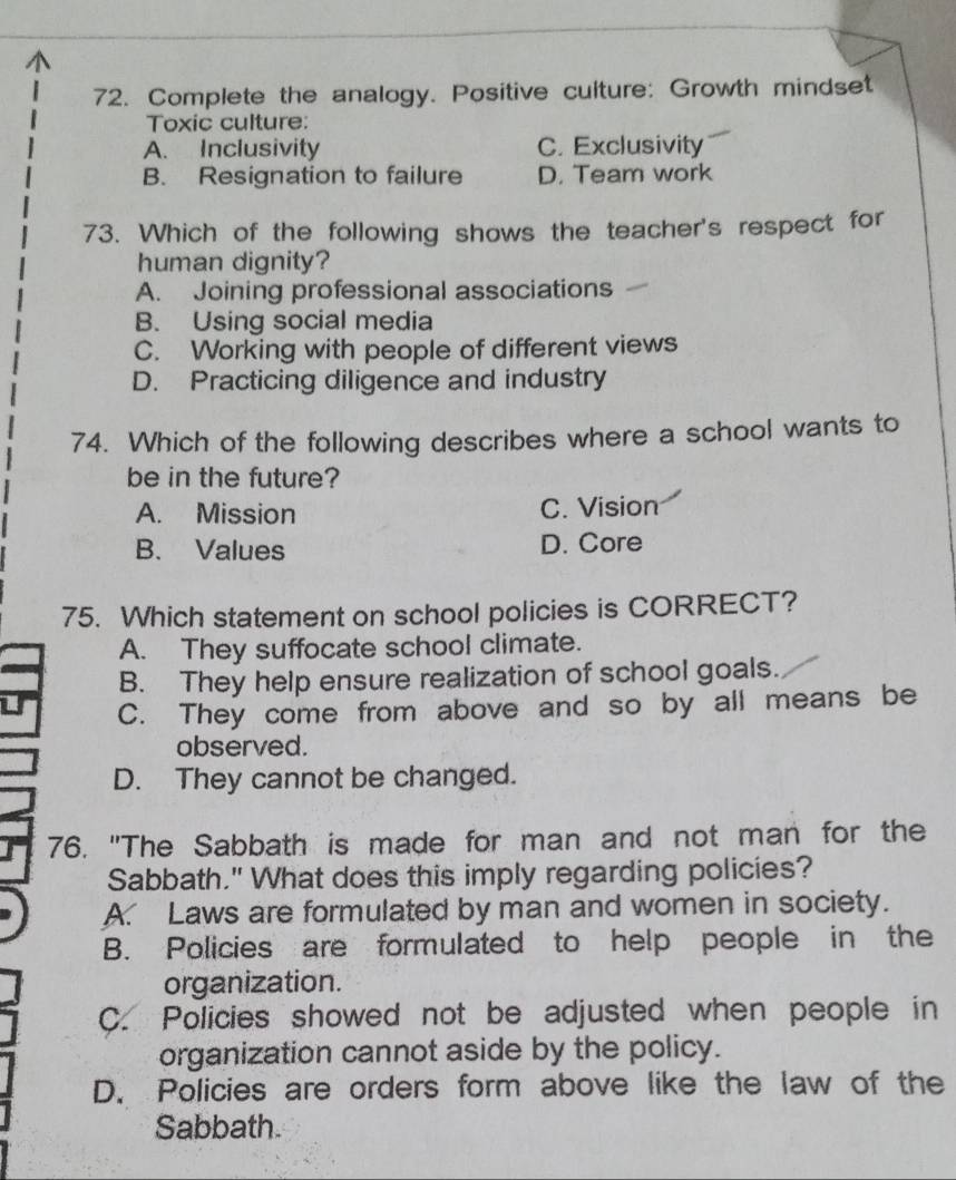 Complete the analogy. Positive culture: Growth mindset
Toxic culture:
A. Inclusivity C. Exclusivity
B. Resignation to failure D. Team work
73. Which of the following shows the teacher's respect for
human dignity?
A. Joining professional associations
B. Using social media
C. Working with people of different views
D. Practicing diligence and industry
74. Which of the following describes where a school wants to
be in the future?
A. Mission C. Vision
B. Values D. Core
75. Which statement on school policies is CORRECT?
A. They suffocate school climate.
B. They help ensure realization of school goals.
C. They come from above and so by all means be
observed.
D. They cannot be changed.
76. "The Sabbath is made for man and not man for the
Sabbath." What does this imply regarding policies?
A. Laws are formulated by man and women in society.
B. Policies are formulated to help people in the
organization.
C. Policies showed not be adjusted when people in
organization cannot aside by the policy.
D. Policies are orders form above like the law of the
Sabbath