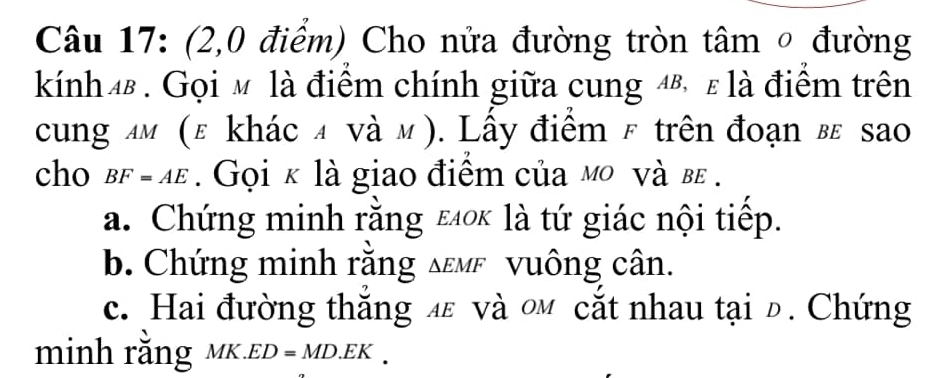 (2,0 điểm) Cho nửa đường tròn tâm ○ đường 
kính 4. Gọi мỹ là điểm chính giữa cung 4®, ε là điểm trên 
cung лм (ε khác α νà м). Lấy điểm & trên đoạn вε sao 
cho BF=AE. Gọi κ là giao điểm của мο νà β. 
a. Chứng minh rằng ειο là tứ giác nội tiếp. 
b. Chứng minh rằng δεмε vuông cân. 
c. Hai đường thắng л νà οм cắt nhau tại đ. Chứng 
inh rằng D=MD.EK