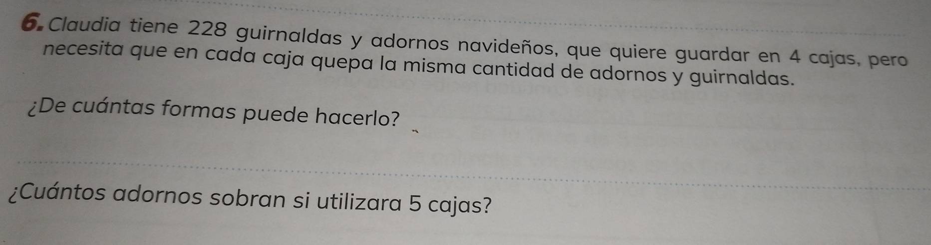 Claudia tiene 228 guirnaldas y adornos navideños, que quiere guardar en 4 cajas, pero 
necesita que en cada caja quepa la misma cantidad de adornos y guirnaldas. 
¿De cuántas formas puede hacerlo? 
¿Cuántos adornos sobran si utilizara 5 cajas?