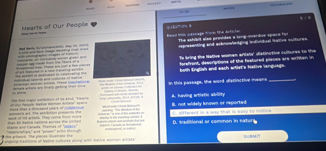 READY RAD =EPOND REFLECT wR 
10 - 00 VUCABUL ARY
NOTER
B / B
Hearts of Our People
QUESTION 8
Read this passage from the Article:
La dir Palela
A pink and blue Osage Wedding Coat linedThe exhibit also provides a long-overdue space for
Rad Bank, NJ (Achieve3000, May 20, 2020)
with photographic images of historicrepresenting and acknowledging individual Native cultures.
mements. An intricately woven green and
threatened tree. These are just a few pieceTo bring the Native women artists' distinctive cultures to the
copper egg made from the fibers of a
of art featured in a new traveling exhibit.forefront, descriptions of the featured pieces are written in
Individual talents and cultures of Nativeboth English and each artist's Native language.
The exhibit is dedicated to celebrating the
American women artists. These inspirational Phola credit: Chrisll Bel
female artists are finally getting their time The Wisdom of the Universe, 2014, In this passage, the word distinctive means_
acrylic on canvas, Collection Art
to shine. Gallery of Ontario, Toronto,
Purchased with lunds donaled by
The first major exhibition of its kind, "Hearts Greg Latremoille, 2014, 2015/ . © A. having artistic ability
of Our People: Native Women Artists" spans Chrisä Belcourt
more than a thousand years of indigenous Michif artist Christi Belcourt's B. not widely known or reported
women's art. The exhibition presents the painting, "The Wisdom of the
work of 115 artists. They come from more Universe," is one of the antworks on C. different in a way that is easy to notice
display in the traveling exhibit. It
than 50 Native nations across the United features plants and animals that are
States and Canada. Themes of "legacy." listed in Canada as threatened, D. traditional or common in nature
"relationships," and "power" echo through endangered, or extinct.
2 the artwork. The pieces illustrate the
ongoing traditions of Native cultures along with Native women artists' SUBMIT