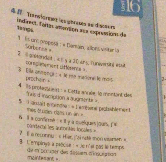 316 
4 Transformez les phrases au discours 
temps. indirect. Faites attention aux expressions de 
IA 
1 Ils ont proposé : « Demain, allons visiter la 
Sorbonne». 
2 Il prétendait : « Il y a 20 ans, l'université était 
complètement différente ». 2 
3 Ela annonçé : « Je me marierai le mois 
prochain» 
4 Ils protestaient : « Cette année, le montant des 1 
frais d'inscription a augmenté ». 
5 Il laissait entendre : « l'arrêterai probablement 
mes études dans un an ». 
3 
6 Il a confirmé : « Il y a quelques jours, j'ai 
contacté les autorités locales » 
7 Il a reconnu : « Hier, j'ai raté mon examen ». 
8 L'employé a précisé : « Je n'ai pas le temps 
de m'occuper des dossiers d'inscription 
maintenant ».