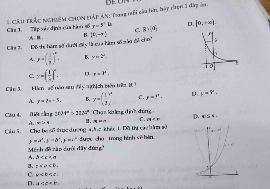 CÂU TRÁC NGHIÊM CHQN ĐÁP ÁN: Trong mỗi câu hỏi, hãy chọn 1 đáp án.
Câu 1. Tập xác định của hàm số y=5^x là
B. (0;+∈fty ). C. Rvee  0 . D. [0;+∈fty ).
A. R . 
Câu 2. Đồ thị hàm số dưới đây là của hàm số nào đã cho?
A. y=( 1/2 )^x. B. y=2^x.
C. y=( 1/3 )^x. D. y=3^x.
Câu 3. Hàm số nào sau đây nghịch biến trên R  ?
A. y=2x+5. B. y=( 1/3 )^x. C. y=3^x. D. y=5^x.
Câu 4. Biết rằng 2024^m>2024^n. Chọn khẳng định đúng .
D. m≤ n.
A. m>n.
B. m=n. C. m
Câu 5. Cho ba số thực dương a,b,c khác 1. Đồ thị các hàm số
y=a^x,y=b^x,y=c^x được cho trong hình vẽ bên.
Mệnh đề nào dưới đây đúng?
A. b
B. c
C. a
D. a .2)