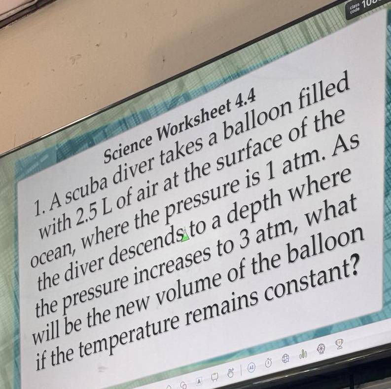 100 
Science Worksheet 4.4 
A scuba diver takes a balloon filled 
with 2.5 L of air at the surface of the 
cean, where the pressure is 1 atm. A 
he diver descends to a depth where 
he pressure increases to 3 atm, what 
will be the new volume of the ballo 
if the temperature remains constant?