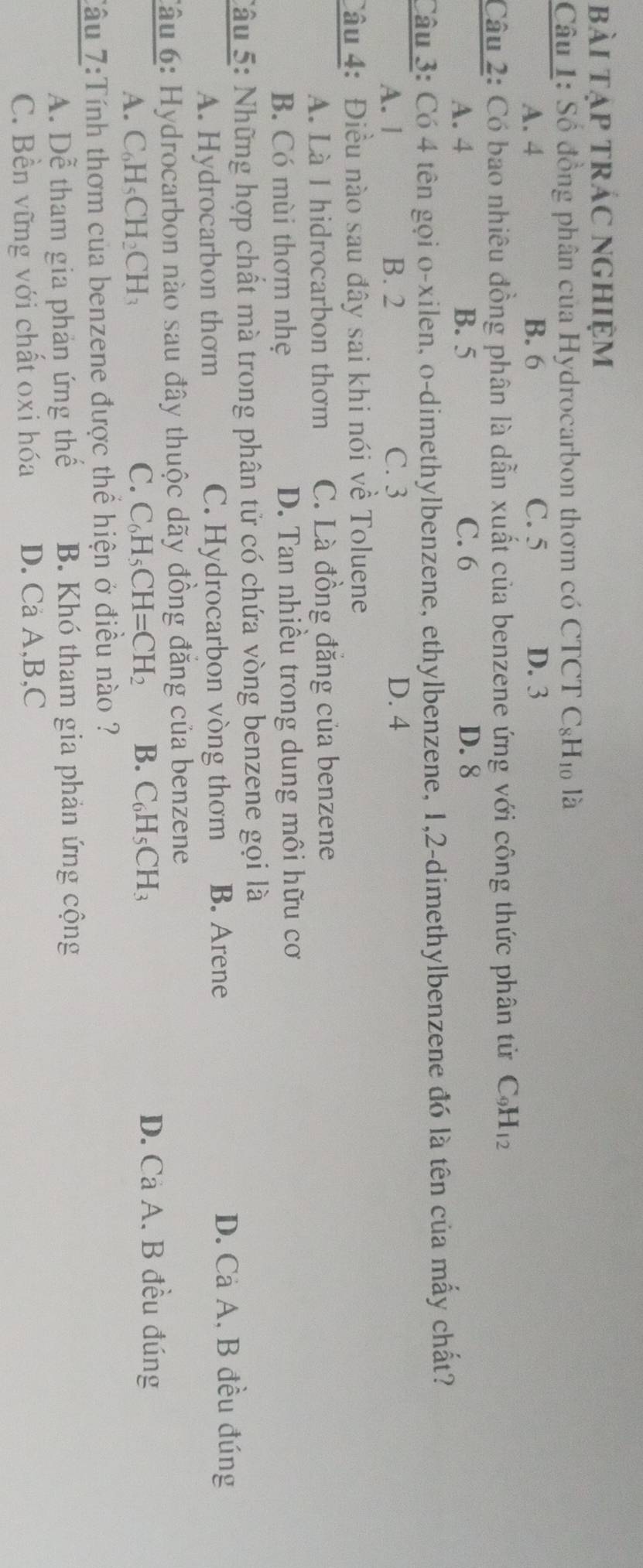 bài tạp trác nghiệm
Câu 1: Số đồng phân của Hydrocarbon thơm có CTCT C_8H_10 là
A. 4 B. 6 C. 5 D. 3
Câu 2: Có bao nhiêu đồng phân là dẫn xuất của benzene ứng với công thức phân tử C_9H_12
A. 4 B. 5 C. 6 D. 8
Câu 3: Có 4 tên gọi o-xilen, o-dimethylbenzene, ethylbenzene, 1, 2 -dimethylbenzene đó là tên của mấy chất?
A. l B. 2 C. 3 D. 4
Câu 4: Điều nào sau đây sai khi nói về Toluene
A. Là I hidrocarbon thơm C. Là đồng đăng của benzene
B. Có mùi thơm nhẹ D. Tan nhiều trong dung môi hữu cơ
Câu 5: Những hợp chất mà trong phân tử có chứa vòng benzene gọi là
A. Hydrocarbon thơm C. Hydrocarbon vòng thơm B. Arene
D. Cả A, B đều đúng
Câu 6: Hydrocarbon nào sau đây thuộc dãy đồng đăng của benzene
A. C_6H_5CH_2CH_3 C. C_6H_5CH=CH_2 B. C_6H_5CH_3 D. Cả A. B đều đúng
Tâu 7:Tính thơm của benzene được thể hiện ở điều nào ?
A. Dễ tham gia phản ứng thế B. Khó tham gia phản ứng cộng
C. Bền vững với chất oxi hóa D. Ca A, B, C