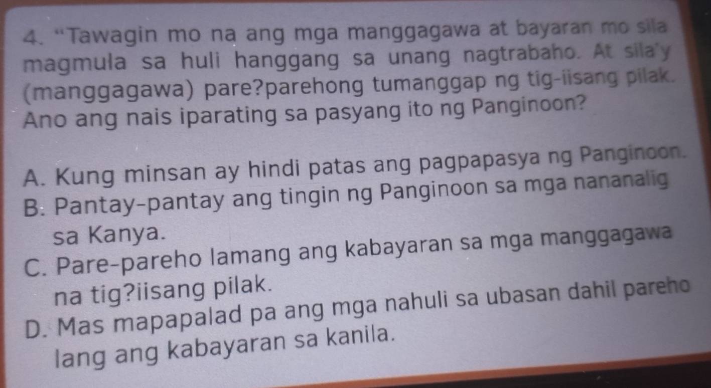 “Tawagin mo na ang mga manggagawa at bayaran mo sila
magmula sa huli hanggang sa unang nagtrabaho. At sila'y
(manggagawa) pare?parehong tumanggap ng tig-iisang pilak.
Ano ang nais iparating sa pasyang ito ng Panginoon?
A. Kung minsan ay hindi patas ang pagpapasya ng Panginoon.
B. Pantay-pantay ang tingin ng Panginoon sa mga nananalig
sa Kanya.
C. Pare-pareho lamang ang kabayaran sa mga manggagawa
na tig?iisang pilak.
D. Mas mapapalad pa ang mga nahuli sa ubasan dahil pareho
lang ang kabayaran sa kanila.