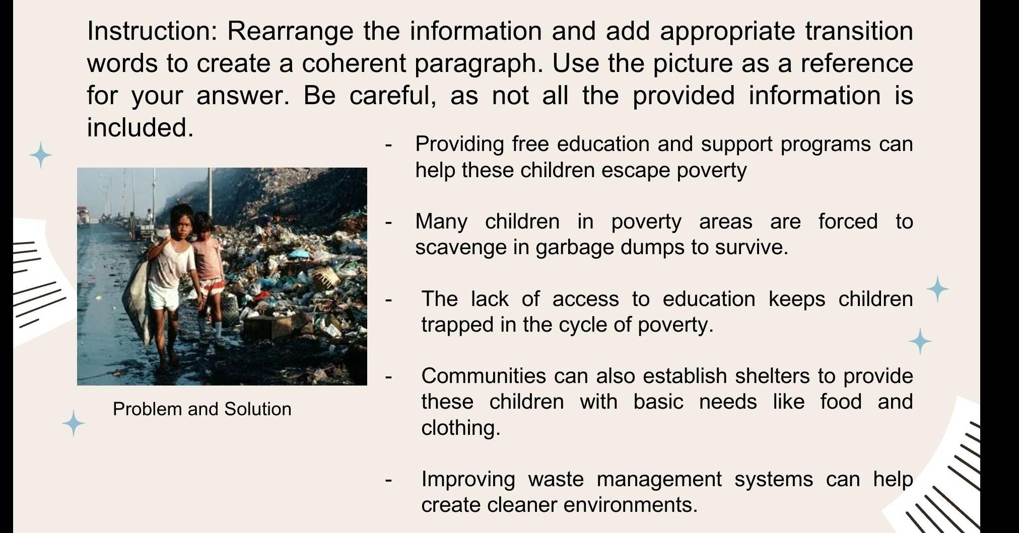 Instruction: Rearrange the information and add appropriate transition
words to create a coherent paragraph. Use the picture as a reference
for your answer. Be careful, as not all the provided information is
included.
Providing free education and support programs can
help these children escape poverty
Many children in poverty areas are forced to
scavenge in garbage dumps to survive.
The lack of access to education keeps children
trapped in the cycle of poverty.
Communities can also establish shelters to provide
Problem and Solution
these children with basic needs like food and 
clothing.
Improving waste management systems can help
create cleaner environments.