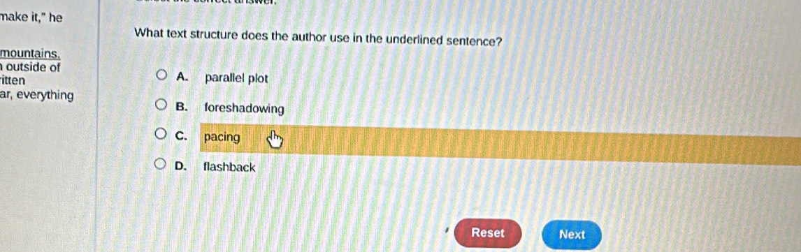 make it," he
What text structure does the author use in the underlined sentence?
mountains.
outside of
itten A. parallel plot
ar, everything
B. foreshadowing
C. pacing
D. flashback
Reset Next