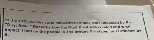 In the 1930, western and midwestern states were impacted by the 
"Dust Bowl." Describe how the Dust Bowl was created and what 
impact it had on the people in and around the states most affected by 
it.