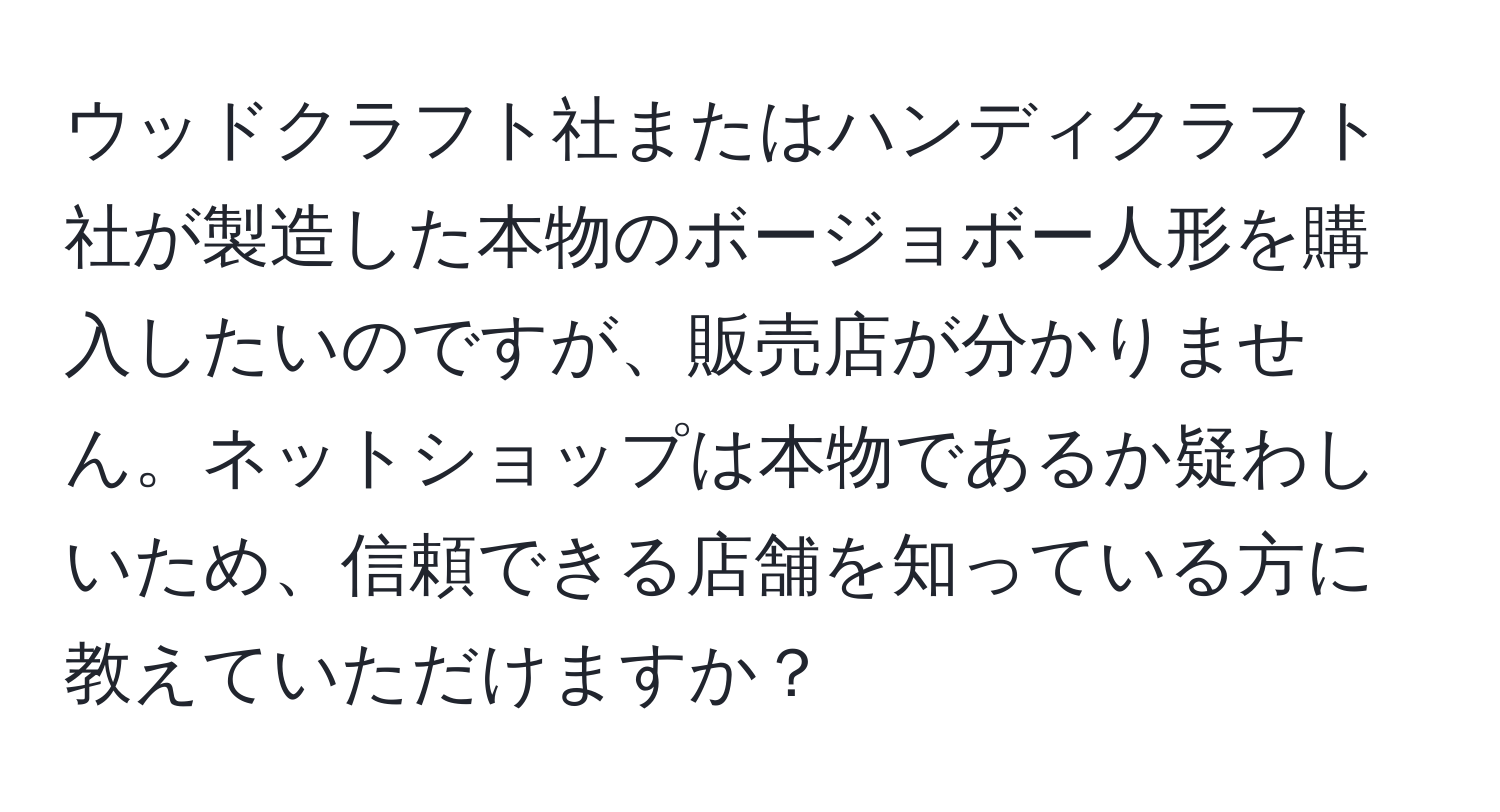 ウッドクラフト社またはハンディクラフト社が製造した本物のボージョボー人形を購入したいのですが、販売店が分かりません。ネットショップは本物であるか疑わしいため、信頼できる店舗を知っている方に教えていただけますか？