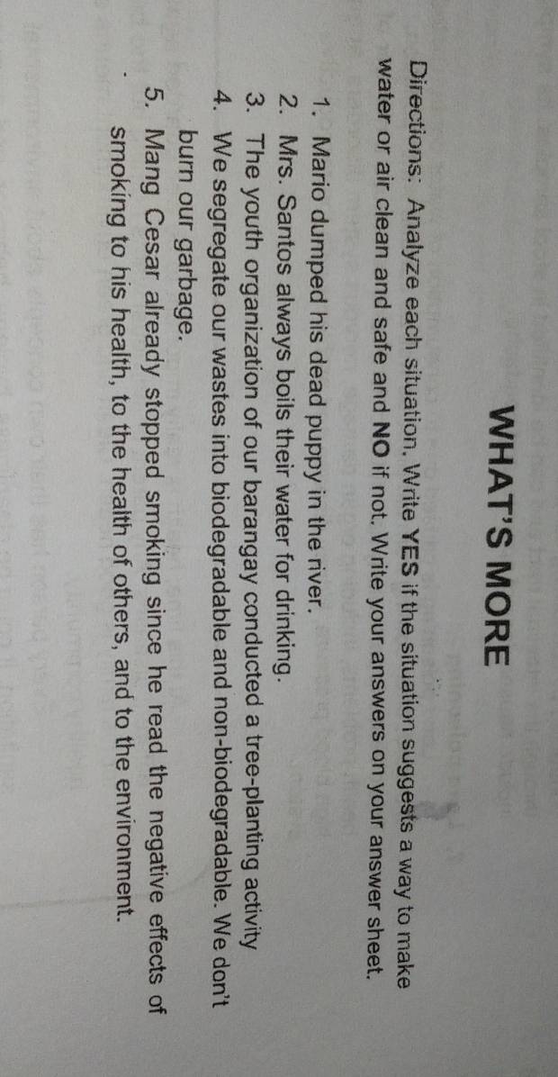 WHAT'S MORE 
Directions: Analyze each situation. Write YES if the situation suggests a way to make 
water or air clean and safe and NO if not. Write your answers on your answer sheet. 
1. Mario dumped his dead puppy in the river. 
2. Mrs. Santos always boils their water for drinking. 
3. The youth organization of our barangay conducted a tree-planting activity 
4. We segregate our wastes into biodegradable and non-biodegradable. We don't 
burn our garbage. 
5. Mang Cesar already stopped smoking since he read the negative effects of 
smoking to his health, to the health of others, and to the environment.