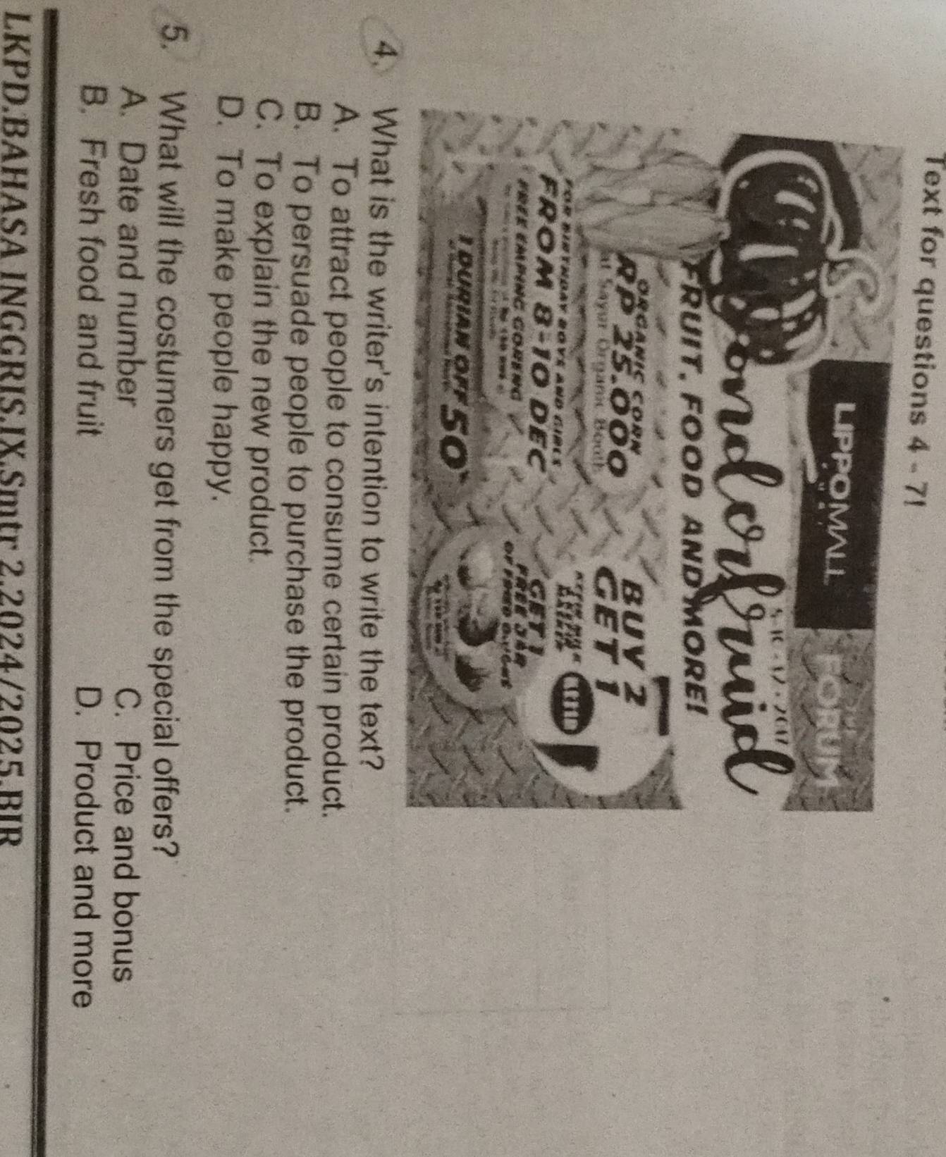 Text for questions 4 - 7!
4. What is the writer's intention to write the text?
A. To attract people to consume certain product.
B. To persuade people to purchase the product.
C. To explain the new product.
D. To make people happy.
5. What will the costumers get from the special offers?
A. Date and number C. Price and bonus
B. Fresh food and fruit D. Product and more
LKPD.BAHASA INGGRIS.JX.Smtr 2.2024/2025.BIR