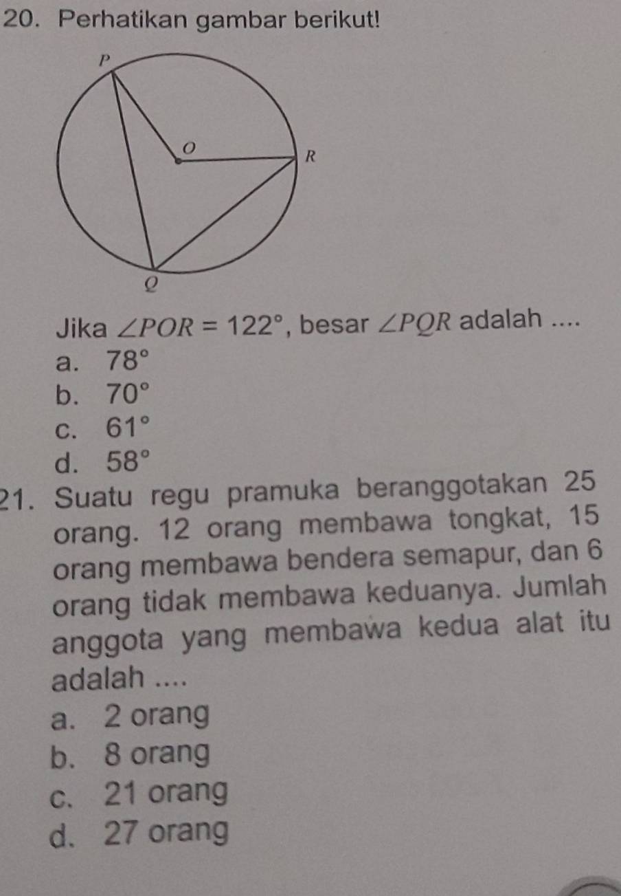 Perhatikan gambar berikut!
Jika ∠ POR=122° , besar ∠ PQR adalah ....
a. 78°
b. 70°
C. 61°
d. 58°
21. Suatu regu pramuka beranggotakan 25
orang. 12 orang membawa tongkat, 15
orang membawa bendera semapur, dan 6
orang tidak membawa keduanya. Jumlah
anggota yang membawa kedua alat itu
adalah ....
a. 2 orang
b. 8 orang
c. 21 orang
d. 27 orang