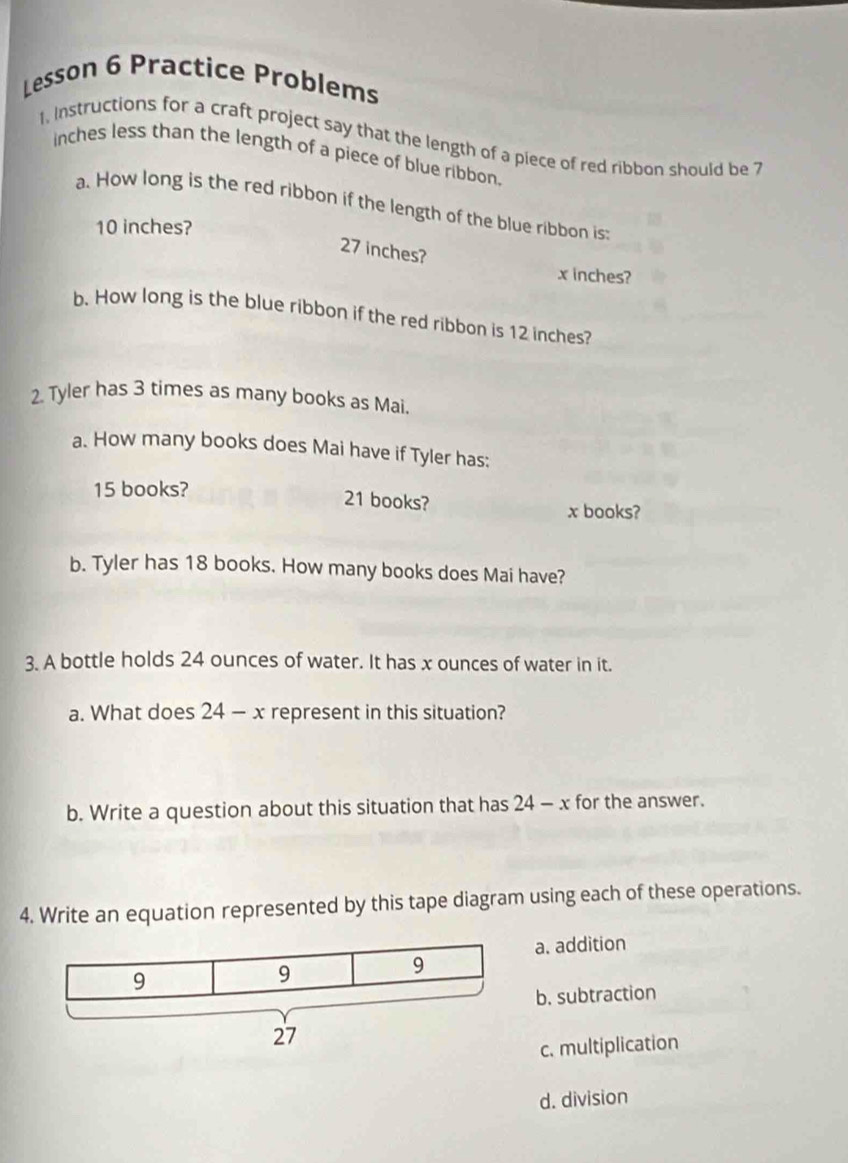 Lesson 6 Practice Problems
1, Instructions for a craft project say that the length of a piece of red ribbon should be 7
inches less than the length of a piece of blue ribbon.
a. How long is the red ribbon if the length of the blue ribbon is:
10 inches?
27 inches?
x inches?
b. How long is the blue ribbon if the red ribbon is 12 inches?
2. Tyler has 3 times as many books as Mai.
a. How many books does Mai have if Tyler has:
15 books?
21 books? x books?
b. Tyler has 18 books. How many books does Mai have?
3. A bottle holds 24 ounces of water. It has x ounces of water in it.
a. What does 24 - x represent in this situation?
b. Write a question about this situation that has 24 - x for the answer.
4. Write an equation represented by this tape diagram using each of these operations.
a. addition
b. subtraction
c. multiplication
d. division