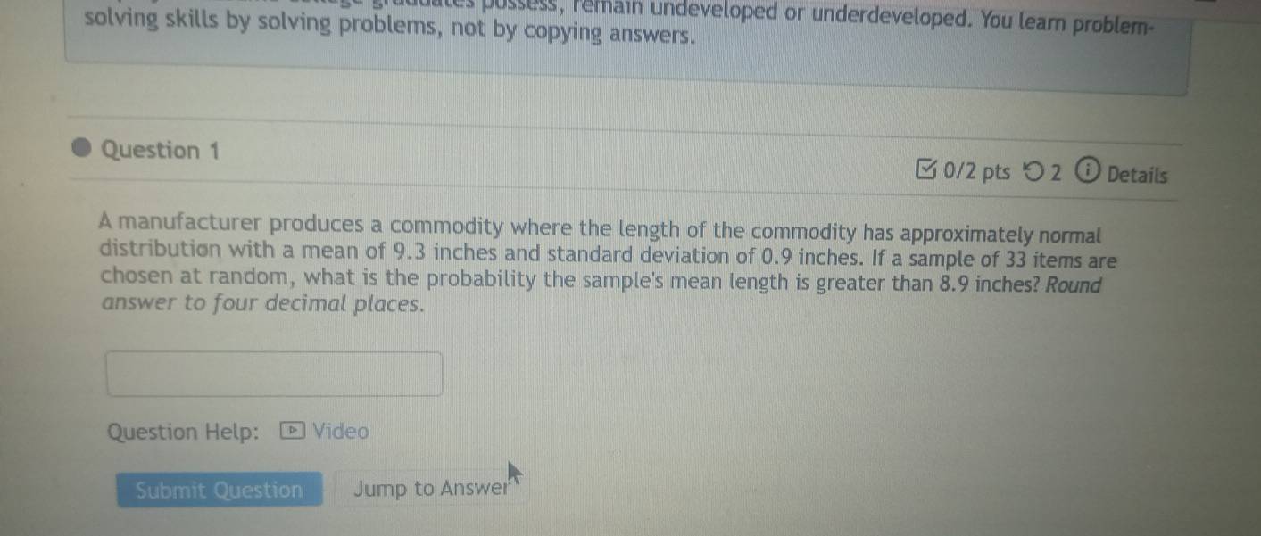 es pussess, remain undeveloped or underdeveloped. You learn problem 
solving skills by solving problems, not by copying answers. 
Question 1 
0/2 pts つ 2 ⓘ Details 
A manufacturer produces a commodity where the length of the commodity has approximately normal 
distribution with a mean of 9.3 inches and standard deviation of 0.9 inches. If a sample of 33 items are 
chosen at random, what is the probability the sample's mean length is greater than 8.9 inches? Round 
answer to four decimal places. 
Question Help: Video 
Submit Question Jump to Answer