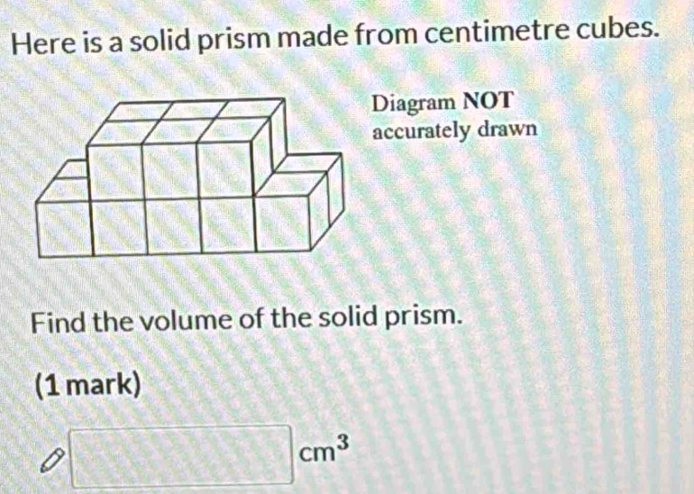 Here is a solid prism made from centimetre cubes. 
Diagram NOT 
accurately drawn 
Find the volume of the solid prism. 
(1 mark)
□ cm^3