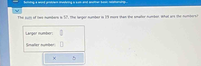 Solving a word problem involving a sum and another basic relationship.. 
The sum of two numbers is 57. The larger number is 19 more than the smaller number. What are the numbers? 
Larger number: 
Smaller number: 
×