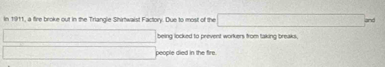 In 1911, a fire broke out in the Triangle Shirtwaist Factory. Due to most of the □ and 
being locked to prevent workers from taking breaks, 
people died in the fire.