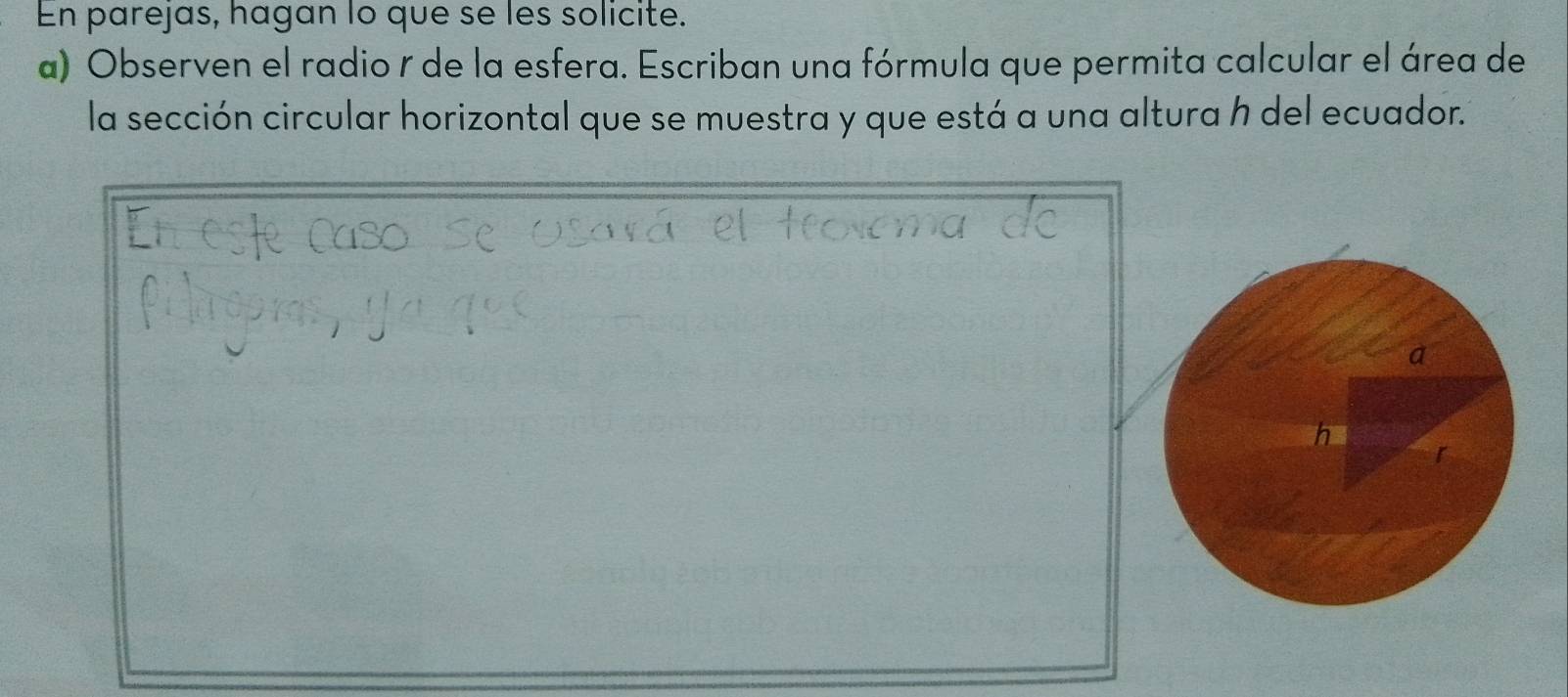 En parejas, hagan lo que se les solicite. 
a) Observen el radio r de la esfera. Escriban una fórmula que permita calcular el área de 
la sección circular horizontal que se muestra y que está a una altura h del ecuador. 
a