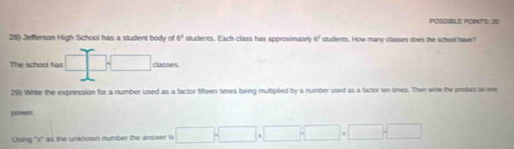 POSSIBLE POINTS: 20 
28) Jefferson High School has a student body of 6^4 students. Each class has approximately 6^2 students. How many classes does the school have? 
The school has □ classes. 
29) White the expression for a number used as a factor fifteen times being multipiled by a number used as a factor ten times. Then write the product as one 
power. 
Using '' x '' as the unknown number the answer is □ =□ □ * □ □ =□ □ 