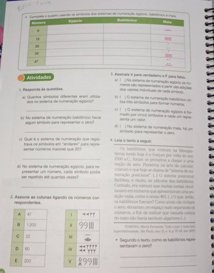 os símbolos dos sisterras de numeração egípcio, babil
3. Assinale V para verdadeiro e F para falso.
Atividades a)( ) No sistera de numeração egípcio os nú-
meros são representados a partir das adições
1. Responda às questões.
dos valores individuais de cada símbolo.
) O sisterna de numeração babilônico uti-
a) Quantos símbolos diferentes eram utiliza- b) (  liza três símbolos para formar números.
dos no sistema de numeração egípcio?
_C) ( ) O sistema de numeração egípcio é for
mado por cínco símbolos e cada um repre-
b) No sistema de numeração babilônico havia senta um valor.
algum símbolo para representar o zero?
d) ( ) No sisterra de numeração maia, há um
_símbolo para representar o zero.
c) Qual é o sistema de numeração que regis- 4. Leia o texto a seguir.
trava os símbolos em ''andares'' para repre-
sentar números maiores que 207 Os babilônios, que viveram na Mesopo-
tâmia (onde hoje é o Iraque) por volta do ano
_2500 a.C., foram os primeiros a chégar a uma
noção de zero. Pioneiros na arte de calcular,
d) No sistema de numeração egipcio, para re- criaram o que hoje se chama de "sistema de nu-
presentar um número, cada símbolo podia meraçãão posicional". [..] O sistema posicional
ser repetido até quantas vezes? facilitou, e muito, os cálculos dos babilônios.
_Contudo, era comum que muitas contas resul
tassem em números que apresentavam uma po
2. Associe as colunas ligando os números cor- sição vazia, como o nosso 401. [.] O que, então,
respondentes. os babilônios fizeram? Como ainda não tinham
o zero, deixaram um espaço vazio separando os
números, a fim de indicar que naquela coluna
do meio não havia nenhum algarismo (...
VOMERO, Maria Fernanda. Tudo o que o nada tem
SuperInteressante, São Paulo, ano 15, n. 4, p. 55-58, abr. 2005
Segundo o texto, como os babilônios repre-
sentavam o zero?
_
_