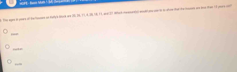 HOPE - Basic Math 1 (M) (Sequential) (GP) )
. The ages in years of the houses on Kelly's block are 20, 26, 11, 4, 28, 18, 11, and 27. Which measure(s) would you use to to show that the houses are less than 15 years old?
mean
medi an
mode