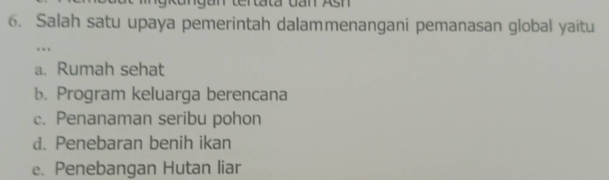 Salah satu upaya pemerintah dalammenangani pemanasan global yaitu
.
a. Rumah sehat
b. Program keluarga berencana
c. Penanaman seribu pohon
d. Penebaran benih ikan
e. Penebangan Hutan liar