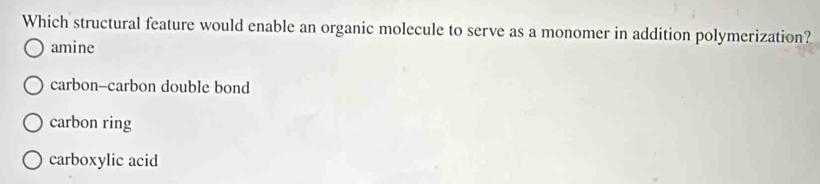 Which structural feature would enable an organic molecule to serve as a monomer in addition polymerization?
amine
carbon-carbon double bond
carbon ring
carboxylic acid