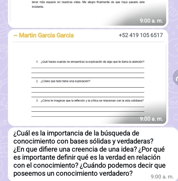 tener más espacio en nuestras vidas. Me alegro finalmente de que haya pasado este 
incidente. 
9:00 a. m. 
Martin Garcia Garcia +52 419 105 6517 
1. ¿Qué haces cuando no encuentras la explicación de algo que te llama la atención? 
_ 
_ 
_ 
2. ¿Crees que todo tiene una explicación? 
_ 
_ 
_ 
3. ¿Cómo te imaginas que la reflexión y la crítica se relacionan con la vida cotidiana? 
_ 
_ 
_ 
_ 
9:00 a. m. 
¿Cuál es la importancia de la búsqueda de 
conocimiento con bases sólidas y verdaderas? 
¿En que difiere una creencia de una idea? ¿Por qué 
es importante definir qué es la verdad en relación 
con el conocimiento? ¿Cuándo podemos decir que 
poseemos un conocimiento verdadero? 9:00 a. m.