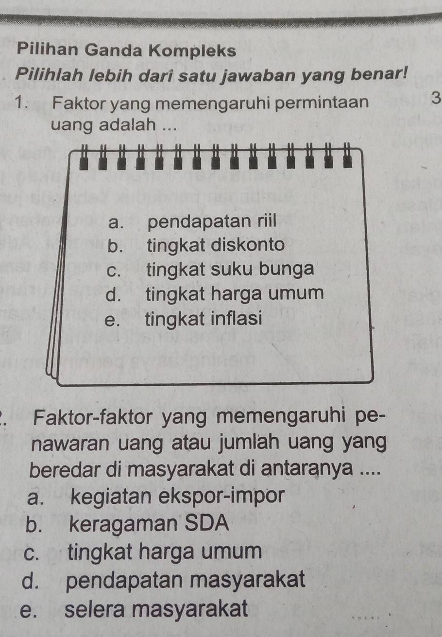 Pilihan Ganda Kompleks
Pilihlah lebih dari satu jawaban yang benar!
1. Faktor yang memengaruhi permintaan
3
uang adalah ...
a. pendapatan riil
b. tingkat diskonto
c. tingkat suku bunga
d. tingkat harga umum
e. tingkat inflasi
. Faktor-faktor yang memengaruhi pe-
nawaran uang atau jumlah uang yang
beredar di masyarakat di antaranya ....
a. kegiatan ekspor-impor
b. keragaman SDA
c. tingkat harga umum
d. pendapatan masyarakat
e. selera masyarakat