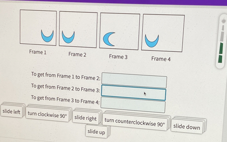 Frame 1 Frame 2 Frame 3 Frame 4 
To get from Frame 1 to Frame 2: 
To get from Frame 2 to Frame 3: 
To get from Frame 3 to Frame 4; 
slide left turn clockwise 90° slide right turn counterclockwise 90° slide down 
slide up